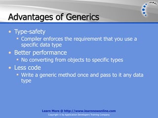 Advantages of Generics
• Type-safety
   Compiler enforces the requirement that you use a
    specific data type
• Better performance
   No converting from objects to specific types
• Less code
   Write a generic method once and pass to it any data
    type




              Learn More @ http://www.learnnowonline.com
                 Copyright © by Application Developers Training Company
 