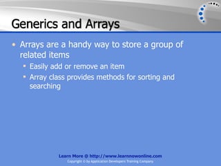 Generics and Arrays
• Arrays are a handy way to store a group of
  related items
   Easily add or remove an item
   Array class provides methods for sorting and
    searching




            Learn More @ http://www.learnnowonline.com
               Copyright © by Application Developers Training Company
 