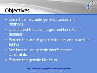 Objectives
• Learn how to create generic classes and
  methods
• Understand the advantages and benefits of
  generics
• Explore the use of generics to sort and search in
  arrays
• See how to use generic interfaces and
  constraints
• Explore the generic List class

            Learn More @ http://www.learnnowonline.com
               Copyright © by Application Developers Training Company
 