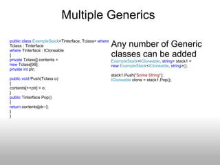Multiple Generics  public   class   ExampleStack <Tinterface, Tclass>  where  Tclass : Tinterface  where  Tinterface : ICloneable  { private  Tclass[] contents =  new  Tclass[99]; private   int  ptr; public   void  Push(Tclass o) { contents[++ptr] = o; } public  Tinterface Pop() { return  contents[ptr--]; }  } Any number of Generic classes can be added ExampleStack < ICloneable ,  string > stack1 = new   ExampleStack < ICloneable ,  string >(); stack1.Push( &quot;Some String&quot; ); ICloneable  clone = stack1.Pop();  