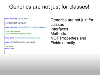 Generics are not just for classes!  public   interface   Interface <T>  { bool  DoWork(T workItem); } public   interface   InterfaceString  :  Interface < string >  { // now has method  // bool DoWork(string workItem); } public   class   Implemetation  :  InterfaceString { public   bool  DoWork( string  workItem) { // Do work return   false ;  }  } Generics are not just for classes  Interfaces  Methods  NOT Properties and Fields directly 