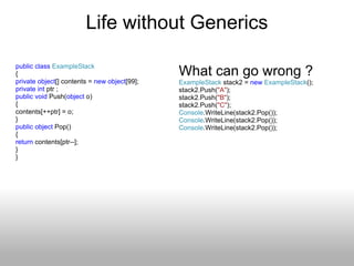 Life without Generics public   class   ExampleStack { private   object [] contents =  new   object [99]; private   int  ptr ; public   void  Push( object  o) { contents[++ptr] = o;  } public   object  Pop() { return  contents[ptr--]; } } What can go wrong ? ExampleStack  stack2 =  new   ExampleStack (); stack2.Push( &quot;A&quot; ); stack2.Push( &quot;B&quot; ); stack2.Push( &quot;C&quot; ); Console .WriteLine(stack2.Pop()); Console .WriteLine(stack2.Pop()); Console .WriteLine(stack2.Pop()); 