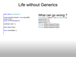 Life without Generics public   class   ExampleStack { private   object [] contents =  new   object [99]; private   int  ptr ; public   void  Push( object  o) { contents[++ptr] = o;  } public   object  Pop() { return  contents[ptr--]; } } What can go wrong ? ExampleStack  stack2 =  new   ExampleStack (); stack2.Push( &quot;A&quot; ); stack2.Push( null ); stack2.Push( 12.7 ); Console .WriteLine(stack2.Pop()); Console .WriteLine(stack2.Pop()); Console .WriteLine(stack2.Pop()); 
