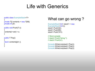 Life with Generics public   class   ExampleStack <T> { private  T[] contents =  new  T[99]; private   int  ptr; public   void  Push(T o) { contents[++ptr] = o; } public  T Pop() {  return  contents[ptr--]; } } What can go wrong ? ExampleStack < int > stack1 =  new   ExampleStack < int >(); stack1.Push(32); stack1.Push(99); stack1.Push(101); // Wont compile // stack1.Push(&quot;string &quot;); // stack1.Push('a'); Console .WriteLine(stack1.Pop()); Console .WriteLine(stack1.Pop()); Console .WriteLine(stack1.Pop()); 