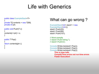 Life with Generics public   class   ExampleStack <T> { private  T[] contents =  new  T[99]; private   int  ptr; public   void  Push(T o) { contents[++ptr] = o; } public  T Pop() {  return  contents[ptr--]; } } What can go wrong ? ExampleStack < int > stack1 =  new   ExampleStack < int >(); stack1.Push(32); stack1.Push(99); stack1.Push(101); // Wont compile // stack1.Push(&quot;string &quot;); // stack1.Push('a'); Console .WriteLine(stack1.Pop()); Console .WriteLine(stack1.Pop()); Console .WriteLine(stack1.Pop()); This is type safe. Compile time errors not run time errors Faster Execution! 