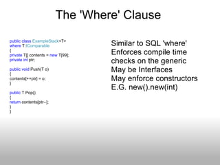 The 'Where' Clause  public   class   ExampleStack <T> where  T: IComparable { private  T[] contents =  new  T[99]; private   int  ptr; public   void  Push(T o) { contents[++ptr] = o; } public  T Pop() {  return  contents[ptr--]; } } Similar to SQL 'where' Enforces compile time checks on the generic May be Interfaces May enforce constructors E.G. new().new(int) 