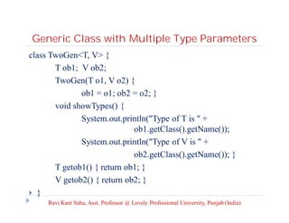 Generic Class with Multiple Type Parameters
class TwoGen<T, V> {
T ob1; V ob2;
TwoGen(T o1, V o2) {
ob1 = o1; ob2 = o2; }
void showTypes() {
System.out.println("Type of T is " +
ob1.getClass().getName());
System.out.println("Type of V is " +
ob2.getClass().getName()); }
T getob1() { return ob1; }
V getob2() { return ob2; }
 }
Ravi Kant Sahu, Asst. Professor @ Lovely Professional University, Punjab (India)
 