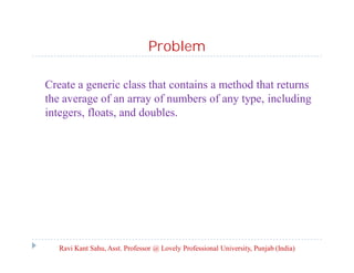 Problem
Create a generic class that contains a method that returns
the average of an array of numbers of any type, including
integers, floats, and doubles.
Ravi Kant Sahu, Asst. Professor @ Lovely Professional University, Punjab (India)
 