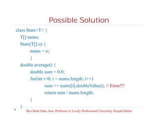 Possible Solution
class Stats<T> {
T[] nums;
Stats(T[] o) {
nums = o;
}
double average() {
double sum = 0.0;
for(int i=0; i < nums.length; i++)
sum += nums[i].doubleValue(); // Error!!!
return sum / nums.length;
}
}
Ravi Kant Sahu, Asst. Professor @ Lovely Professional University, Punjab (India)
 