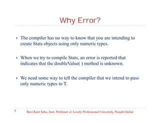 Why Error?
 The compiler has no way to know that you are intending to
create Stats objects using only numeric types.
 When we try to compile Stats, an error is reported that
indicates that the doubleValue( ) method is unknown.
 We need some way to tell the compiler that we intend to pass
only numeric types to T.
Ravi Kant Sahu, Asst. Professor @ Lovely Professional University, Punjab (India)
 