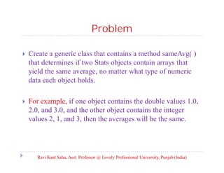 Problem
 Create a generic class that contains a method sameAvg( )
that determines if two Stats objects contain arrays that
yield the same average, no matter what type of numeric
data each object holds.
 For example, if one object contains the double values 1.0,
2.0, and 3.0, and the other object contains the integer
values 2, 1, and 3, then the averages will be the same.
Ravi Kant Sahu, Asst. Professor @ Lovely Professional University, Punjab (India)
 
