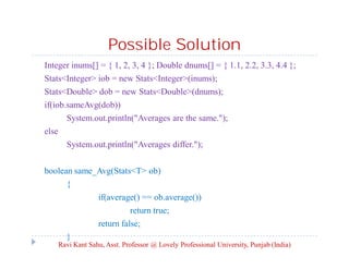 Possible Solution
Integer inums[] = { 1, 2, 3, 4 }; Double dnums[] = { 1.1, 2.2, 3.3, 4.4 };
Stats<Integer> iob = new Stats<Integer>(inums);
Stats<Double> dob = new Stats<Double>(dnums);
if(iob.sameAvg(dob))
System.out.println("Averages are the same.");
else
System.out.println("Averages differ.");
boolean same_Avg(Stats<T> ob)
{
if(average() == ob.average())
return true;
return false;
}
Ravi Kant Sahu, Asst. Professor @ Lovely Professional University, Punjab (India)
 