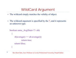 WildCard Argument
 The wildcard simply matches the validity of object.
 The wildcard argument is specified by the ?, and it represents
an unknown type.
boolean same_Avg(Stats<?> ob)
{
if(average() == ob.average())
return true;
return false;
}
Ravi Kant Sahu, Asst. Professor @ Lovely Professional University, Punjab (India)
 