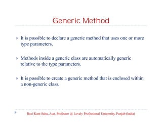 Generic Method
 It is possible to declare a generic method that uses one or more
type parameters.
 Methods inside a generic class are automatically generic
relative to the type parameters.
 It is possible to create a generic method that is enclosed within
a non-generic class.
Ravi Kant Sahu, Asst. Professor @ Lovely Professional University, Punjab (India)
 
