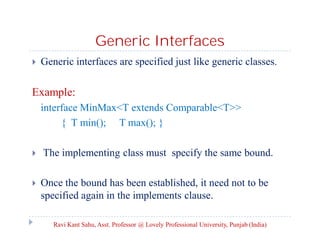 Generic Interfaces
 Generic interfaces are specified just like generic classes.
Example:
interface MinMax<T extends Comparable<T>>
{ T min(); T max(); }
 The implementing class must specify the same bound.
 Once the bound has been established, it need not to be
specified again in the implements clause.
Ravi Kant Sahu, Asst. Professor @ Lovely Professional University, Punjab (India)
 
