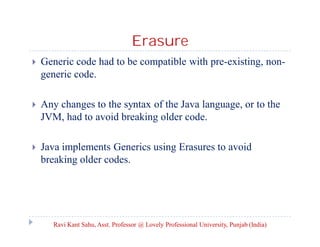 Erasure
 Generic code had to be compatible with pre-existing, non-
generic code.
 Any changes to the syntax of the Java language, or to the
JVM, had to avoid breaking older code.
 Java implements Generics using Erasures to avoid
breaking older codes.
Ravi Kant Sahu, Asst. Professor @ Lovely Professional University, Punjab (India)
 