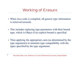 Working of Erasure
 When Java code is compiled, all generic type information
is removed (erased).
 This includes replacing type parameters with their bound
type, which is Object if no explicit bound is specified.
 Then applying the appropriate casts (as determined by the
type arguments) to maintain type compatibility with the
types specified by the type arguments.
Ravi Kant Sahu, Asst. Professor @ Lovely Professional University, Punjab (India)
 