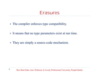Erasures
 The compiler enforces type compatibility.
 It means that no type parameters exist at run time.
 They are simply a source-code mechanism.
Ravi Kant Sahu, Asst. Professor @ Lovely Professional University, Punjab (India)
 