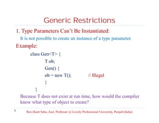 Generic Restrictions
1. Type Parameters Can’t Be Instantiated:
It is not possible to create an instance of a type parameter.
Example:
class Gen<T> {
T ob;
Gen() {
ob = new T(); // Illegal
}
}
Because T does not exist at run time, how would the compiler
know what type of object to create?
Ravi Kant Sahu, Asst. Professor @ Lovely Professional University, Punjab (India)
 