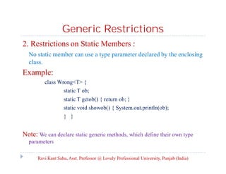 Generic Restrictions
2. Restrictions on Static Members :
No static member can use a type parameter declared by the enclosing
class.
Example:
class Wrong<T> {
static T ob;
static T getob() { return ob; }
static void showob() { System.out.println(ob);
} }
Note: We can declare static generic methods, which define their own type
parameters
Ravi Kant Sahu, Asst. Professor @ Lovely Professional University, Punjab (India)
 