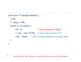class Gen<T extends Number> {
T ob;
T vals[]; // OK
Gen(T o, T[] nums) {
ob = o; // This statement is illegal.
// vals = new T[10]; // can't create an array of T
vals = nums; // OK to assign reference to existent array
}
}
Ravi Kant Sahu, Asst. Professor @ Lovely Professional University, Punjab (India)
 