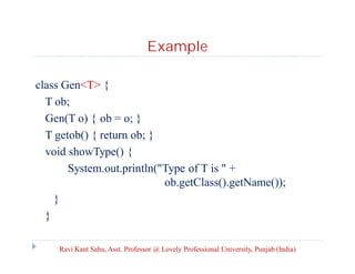 Example
class Gen<T> {
T ob;
Gen(T o) { ob = o; }
T getob() { return ob; }
void showType() {
System.out.println("Type of T is " +
ob.getClass().getName());
}
}
Ravi Kant Sahu, Asst. Professor @ Lovely Professional University, Punjab (India)
 