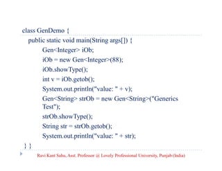 class GenDemo {
public static void main(String args[]) {
Gen<Integer> iOb;
iOb = new Gen<Integer>(88);
iOb.showType();
int v = iOb.getob();
System.out.println("value: " + v);
Gen<String> strOb = new Gen<String>("Generics
Test");
strOb.showType();
String str = strOb.getob();
System.out.println("value: " + str);
} }
Ravi Kant Sahu, Asst. Professor @ Lovely Professional University, Punjab (India)
 
