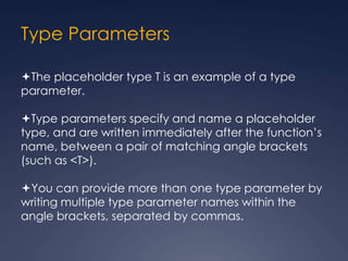 Type Parameters
The placeholder type T is an example of a type
parameter.
Type parameters specify and name a placeholder
type, and are written immediately after the function’s
name, between a pair of matching angle brackets
(such as <T>).
You can provide more than one type parameter by
writing multiple type parameter names within the
angle brackets, separated by commas.
 