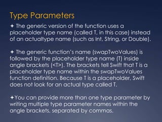 Type Parameters
 The generic version of the function uses a
placeholder type name (called T, in this case) instead
of an actualtype name (such as Int, String, or Double).
 The generic function’s name (swapTwoValues) is
followed by the placeholder type name (T) inside
angle brackets (<T>). The brackets tell Swift that T is a
placeholder type name within the swapTwoValues
function definition. Because T is a placeholder, Swift
does not look for an actual type called T.
You can provide more than one type parameter by
writing multiple type parameter names within the
angle brackets, separated by commas.
 