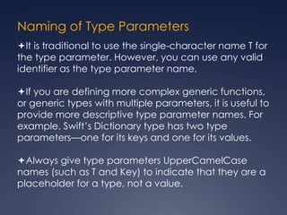 Naming of Type Parameters
It is traditional to use the single-character name T for
the type parameter. However, you can use any valid
identifier as the type parameter name.
If you are defining more complex generic functions,
or generic types with multiple parameters, it is useful to
provide more descriptive type parameter names. For
example, Swift’s Dictionary type has two type
parameters—one for its keys and one for its values.
Always give type parameters UpperCamelCase
names (such as T and Key) to indicate that they are a
placeholder for a type, not a value.
 