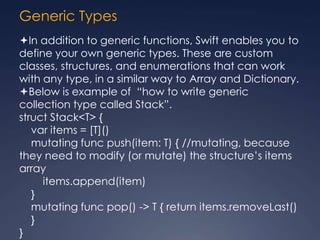 Generic Types
In addition to generic functions, Swift enables you to
define your own generic types. These are custom
classes, structures, and enumerations that can work
with any type, in a similar way to Array and Dictionary.
Below is example of “how to write generic
collection type called Stack”.
struct Stack<T> {
var items = [T]()
mutating func push(item: T) { //mutating, because
they need to modify (or mutate) the structure’s items
array
items.append(item)
}
mutating func pop() -> T { return items.removeLast()
}
}
 