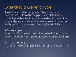 Extending a Generic Type
When you extend a generic type, the type
parameter list from the original type definition is
available within the body of the extension, and the
original type parameter names are used to refer to
the type parameters from the original definition.
For example:
extension Stack { // extends the generic Stack type to
add a read-only computed property called topItem
var topItem: T? {
return items.isEmpty ? nil : items[items.count - 1]
}
}
 
