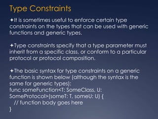 Type Constraints
It is sometimes useful to enforce certain type
constraints on the types that can be used with generic
functions and generic types.
Type constraints specify that a type parameter must
inherit from a specific class, or conform to a particular
protocol or protocol composition.
The basic syntax for type constraints on a generic
function is shown below (although the syntax is the
same for generic types):
func someFunction<T: SomeClass, U:
SomeProtocol>(someT: T, someU: U) {
// function body goes here
}
 