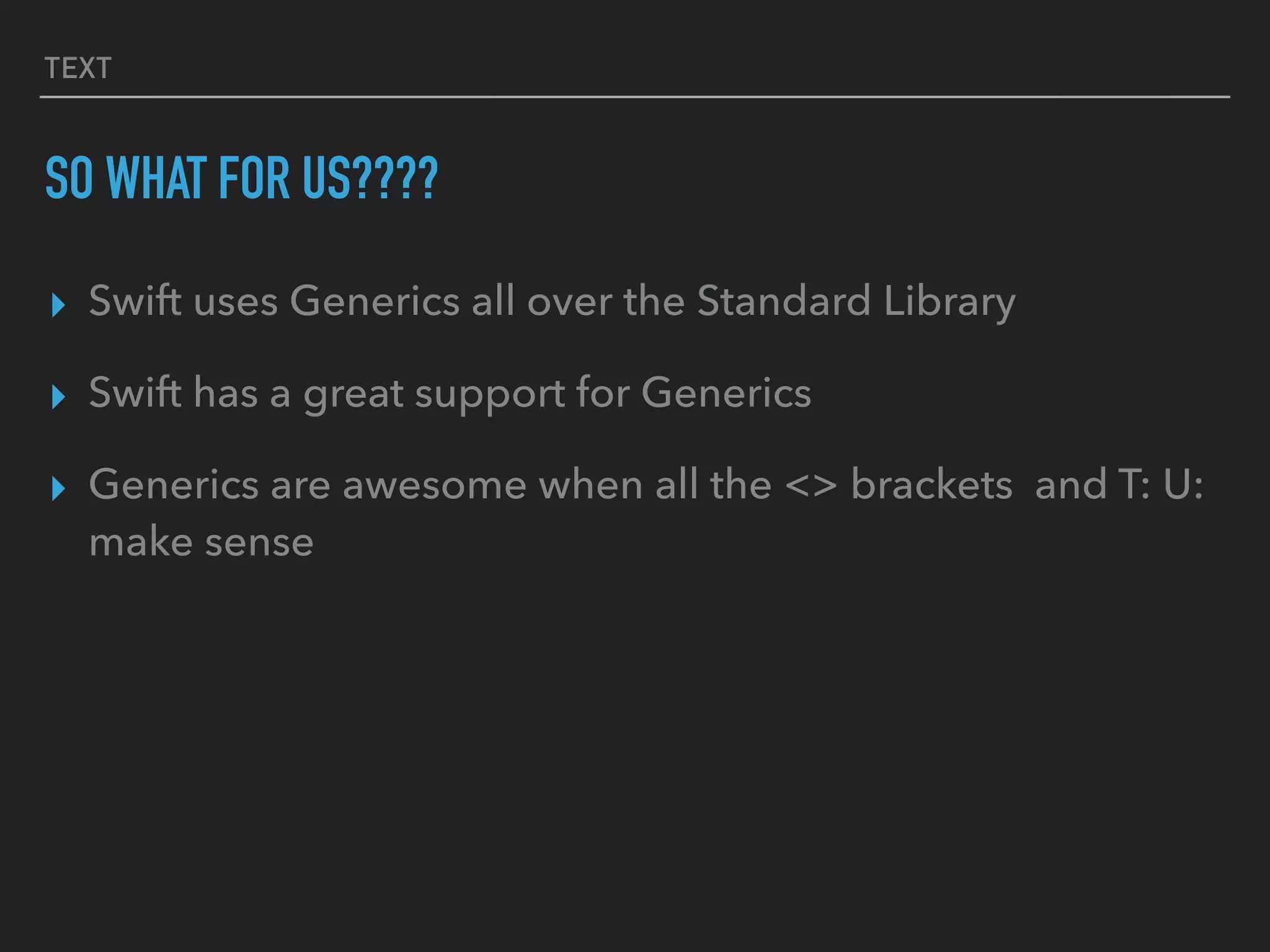 TEXT
SO WHAT FOR US????
▸ Swift uses Generics all over the Standard Library
▸ Swift has a great support for Generics
▸ Generics are awesome when all the <> brackets and T: U:
make sense
 