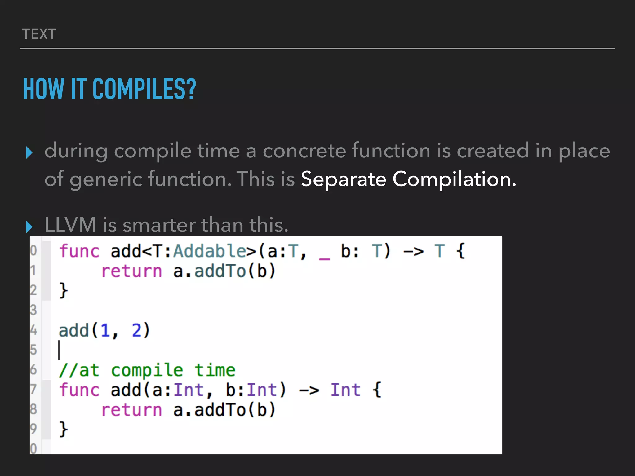 TEXT
HOW IT COMPILES?
▸ during compile time a concrete function is created in place
of generic function. This is Separate Compilation.
▸ LLVM is smarter than this.
 