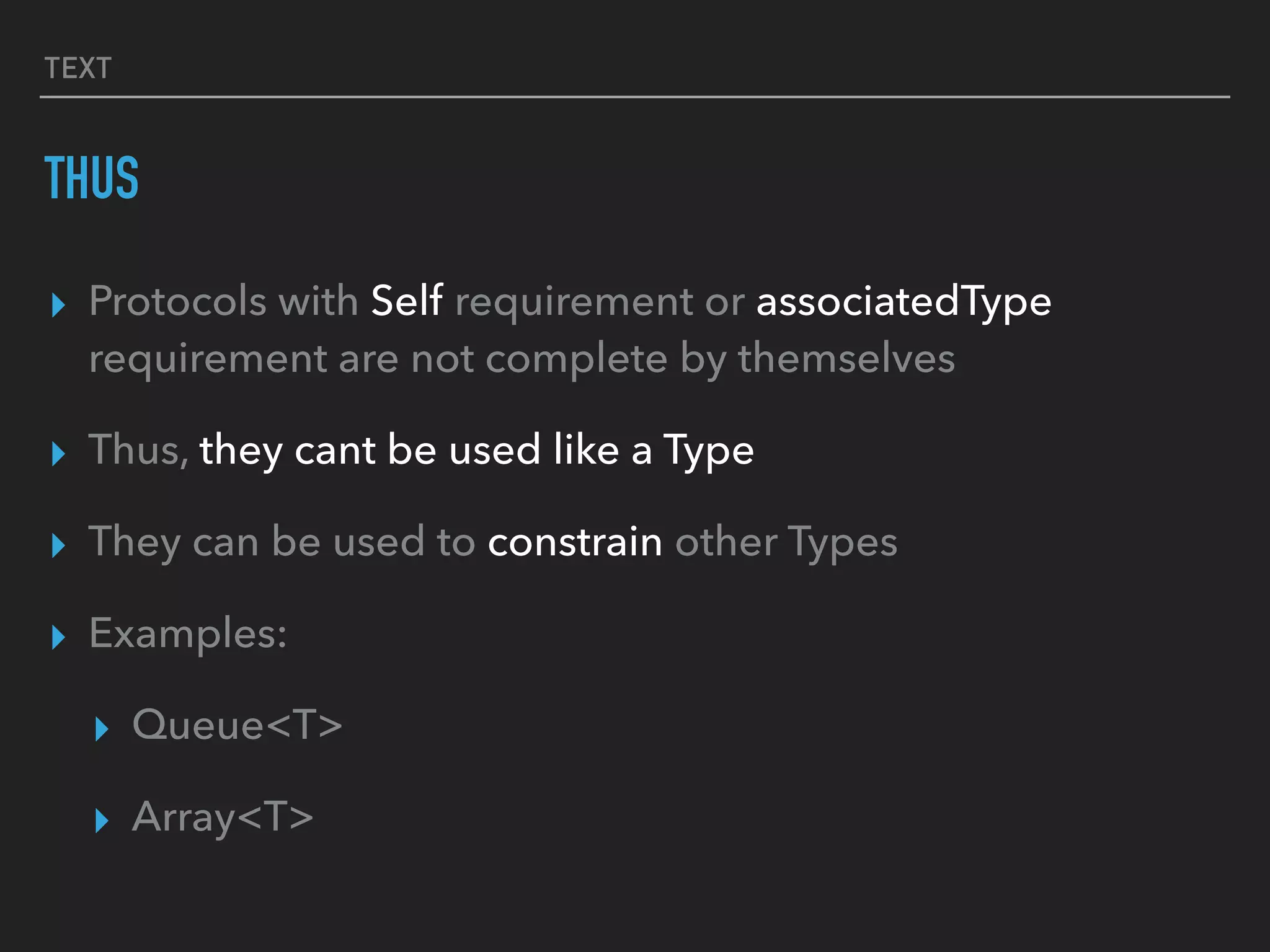 TEXT
THUS
▸ Protocols with Self requirement or associatedType
requirement are not complete by themselves
▸ Thus, they cant be used like a Type
▸ They can be used to constrain other Types
▸ Examples:
▸ Queue<T>
▸ Array<T>
 