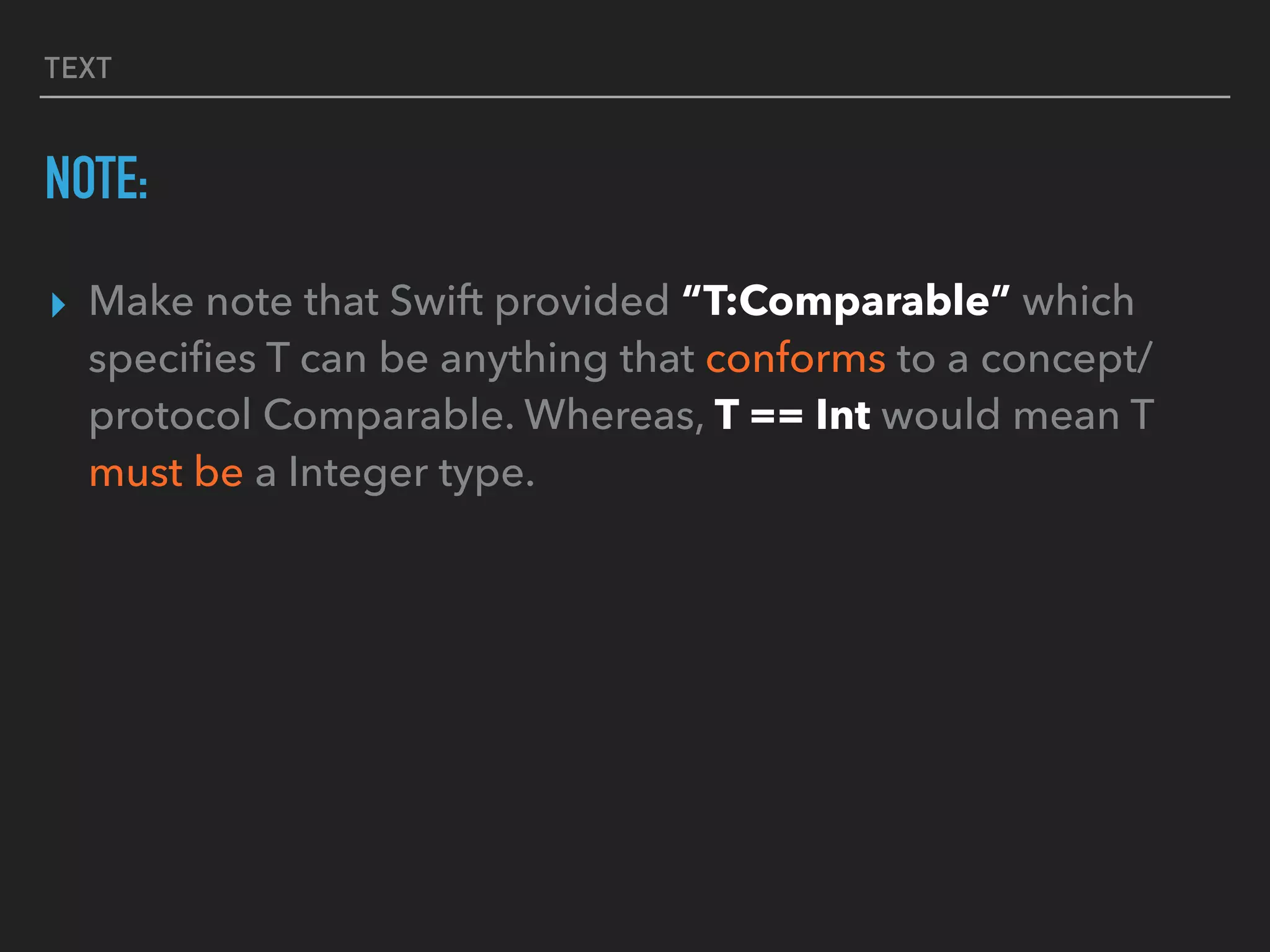 TEXT
NOTE:
▸ Make note that Swift provided “T:Comparable” which
speciﬁes T can be anything that conforms to a concept/
protocol Comparable. Whereas, T == Int would mean T
must be a Integer type.
 