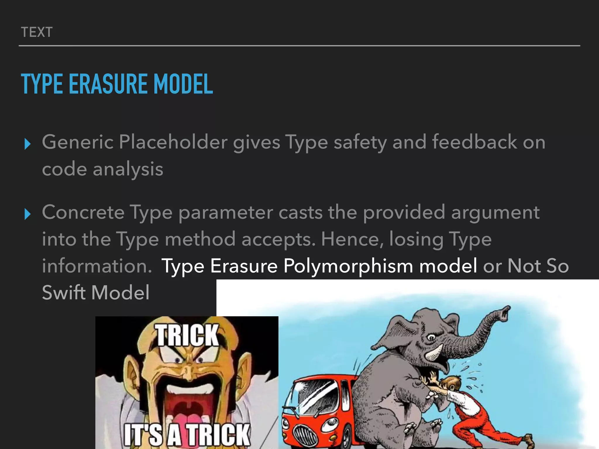 TEXT
TYPE ERASURE MODEL
▸ Generic Placeholder gives Type safety and feedback on
code analysis
▸ Concrete Type parameter casts the provided argument
into the Type method accepts. Hence, losing Type
information. Type Erasure Polymorphism model or Not So
Swift Model
 