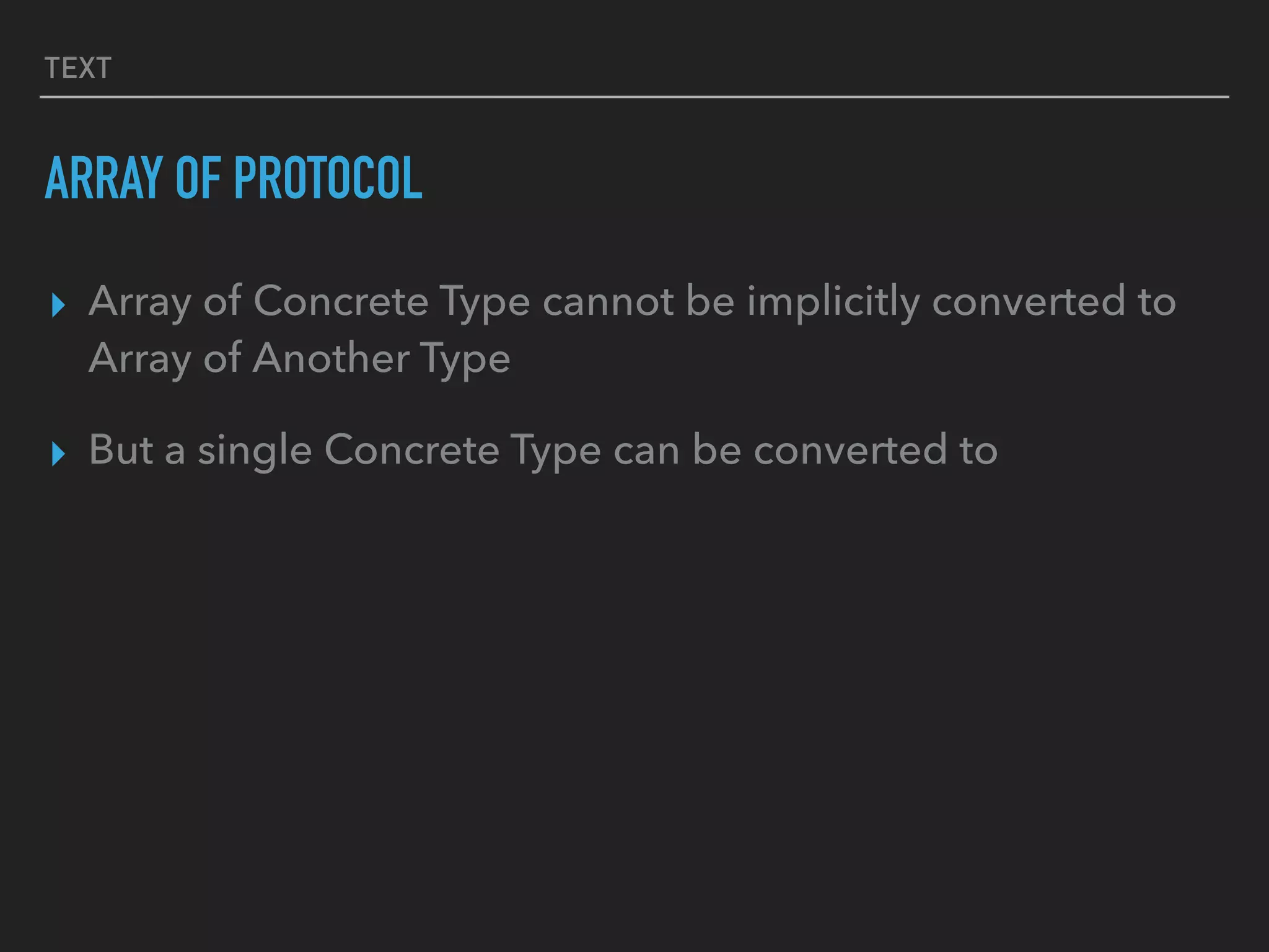 TEXT
ARRAY OF PROTOCOL
▸ Array of Concrete Type cannot be implicitly converted to
Array of Another Type
▸ But a single Concrete Type can be converted to
 