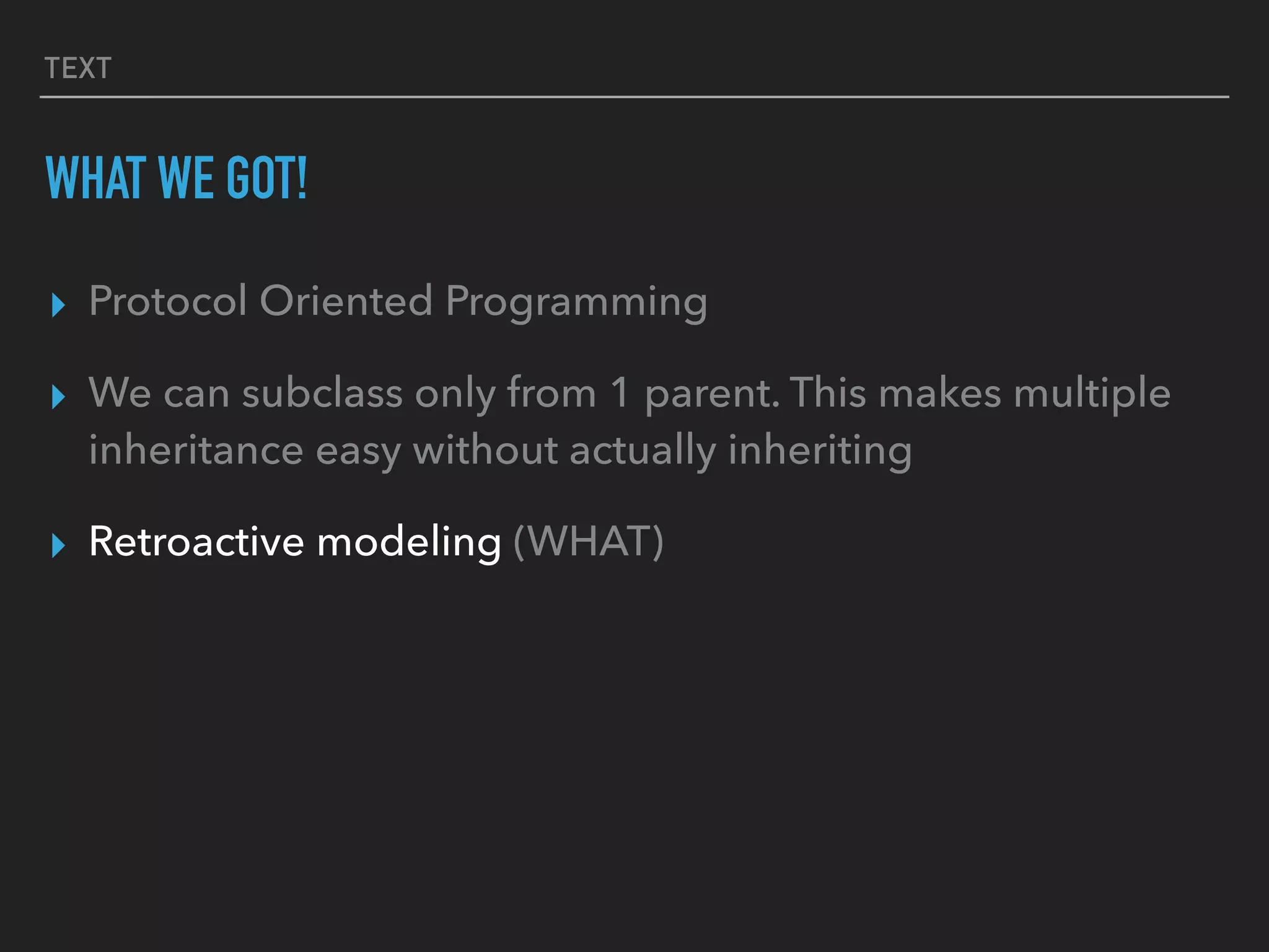 TEXT
WHAT WE GOT!
▸ Protocol Oriented Programming
▸ We can subclass only from 1 parent. This makes multiple
inheritance easy without actually inheriting
▸ Retroactive modeling (WHAT)
 