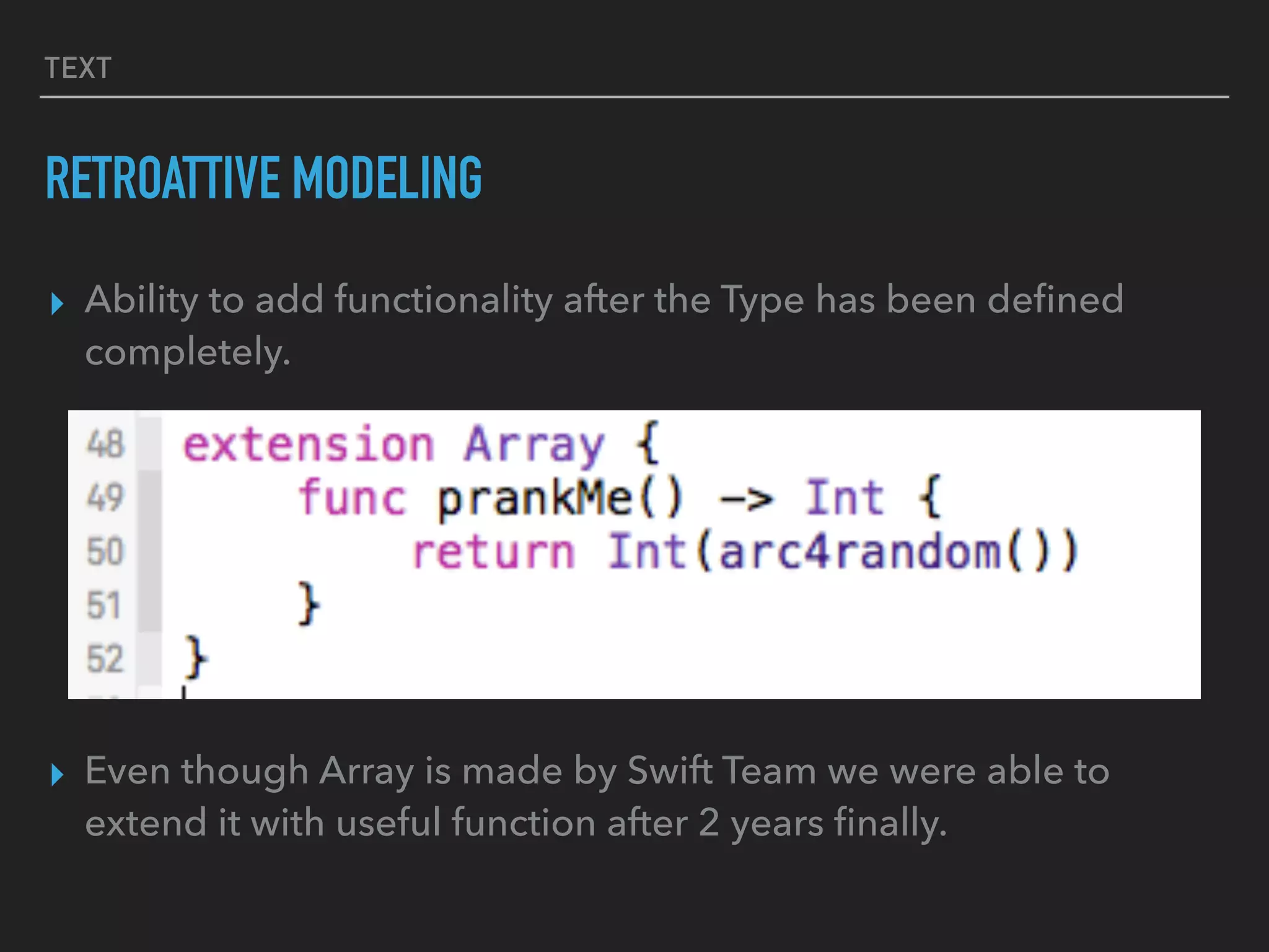 TEXT
RETROATTIVE MODELING
▸ Ability to add functionality after the Type has been deﬁned
completely.
▸ Even though Array is made by Swift Team we were able to
extend it with useful function after 2 years ﬁnally.
 