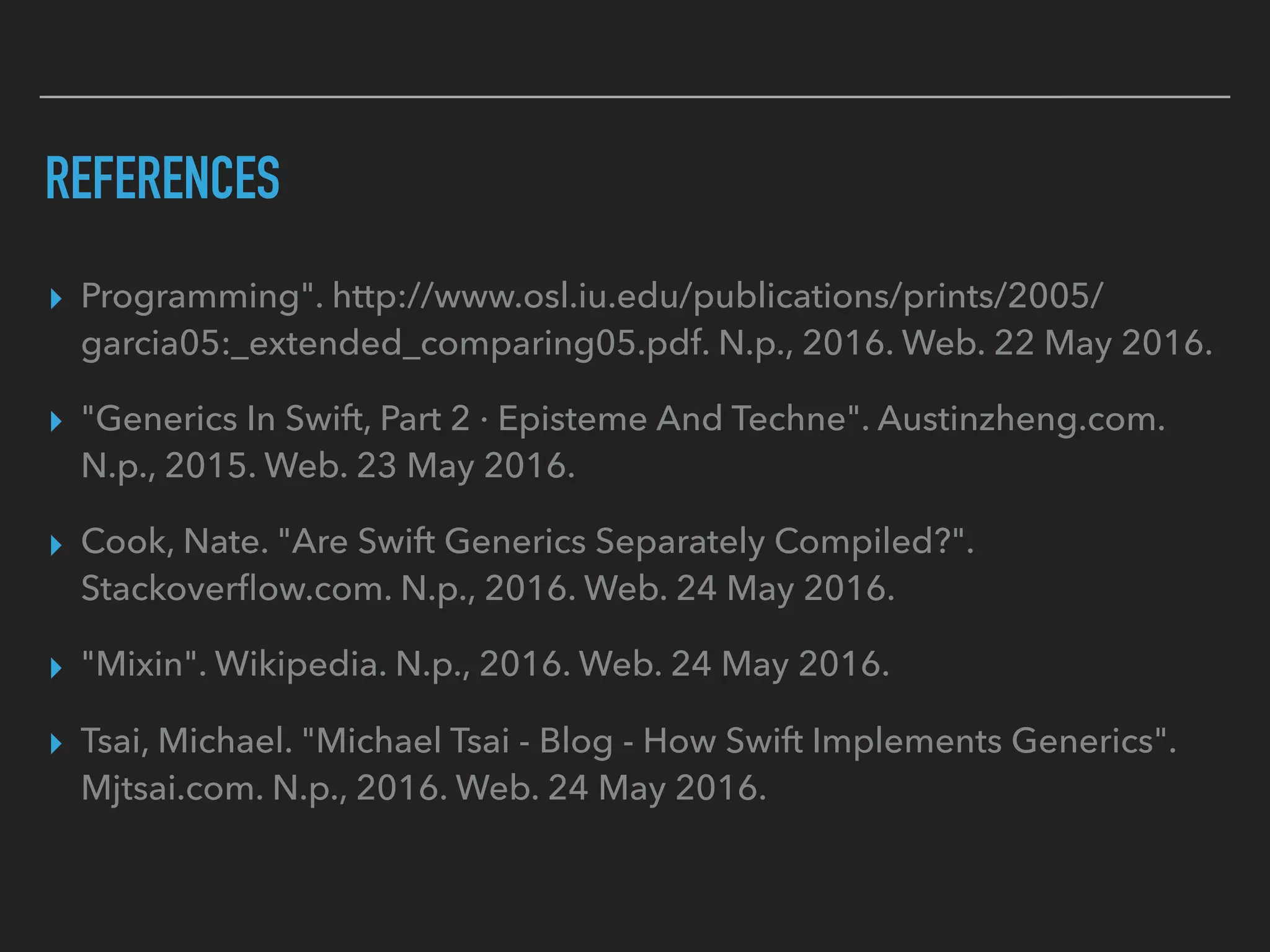 REFERENCES
▸ Programming". http://www.osl.iu.edu/publications/prints/2005/
garcia05:_extended_comparing05.pdf. N.p., 2016. Web. 22 May 2016.
▸ "Generics In Swift, Part 2 · Episteme And Techne". Austinzheng.com.
N.p., 2015. Web. 23 May 2016.
▸ Cook, Nate. "Are Swift Generics Separately Compiled?".
Stackoverﬂow.com. N.p., 2016. Web. 24 May 2016.
▸ "Mixin". Wikipedia. N.p., 2016. Web. 24 May 2016.
▸ Tsai, Michael. "Michael Tsai - Blog - How Swift Implements Generics".
Mjtsai.com. N.p., 2016. Web. 24 May 2016.
 