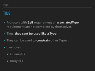 TEXT
THUS
▸ Protocols with Self requirement or associatedType
requirement are not complete by themselves
▸ Thus, they cant be used like a Type
▸ They can be used to constrain other Types
▸ Examples:
▸ Queue<T>
▸ Array<T>
 