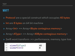▸ Protocol are a special construct which occupies 40 bytes
▸ Int are 8 bytes on 64 bit machine
▸ Array<Int> == Array<8byte contagious memory>
▸ Array<AType> == Array<40Byte contagious memory>
▸ Swift wont transform :=> performance, memory, type loss
TEXT
WHY?
 