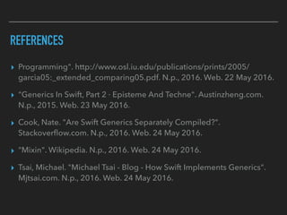 REFERENCES
▸ Programming". http://www.osl.iu.edu/publications/prints/2005/
garcia05:_extended_comparing05.pdf. N.p., 2016. Web. 22 May 2016.
▸ "Generics In Swift, Part 2 · Episteme And Techne". Austinzheng.com.
N.p., 2015. Web. 23 May 2016.
▸ Cook, Nate. "Are Swift Generics Separately Compiled?".
Stackoverﬂow.com. N.p., 2016. Web. 24 May 2016.
▸ "Mixin". Wikipedia. N.p., 2016. Web. 24 May 2016.
▸ Tsai, Michael. "Michael Tsai - Blog - How Swift Implements Generics".
Mjtsai.com. N.p., 2016. Web. 24 May 2016.
 