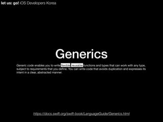 Generics
Generic code enables you to write ﬂexible, reusable functions and types that can work with any type,
subject to requirements that you deﬁne. You can write code that avoids duplication and expresses its
intent in a clear, abstracted manner.
let us: go! iOS Developers Korea
https://docs.swift.org/swift-book/LanguageGuide/Generics.html
 