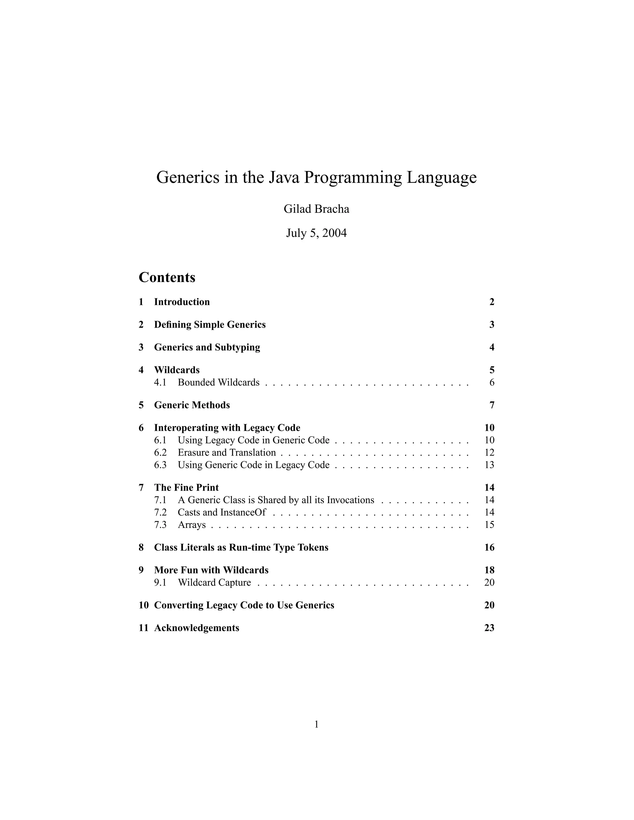 Generics in the Java Programming Language
                                    Gilad Bracha
                                    July 5, 2004


Contents
1   Introduction                                                                      2

2   Deﬁning Simple Generics                                                           3

3   Generics and Subtyping                                                            4

4   Wildcards                                                                        5
    4.1 Bounded Wildcards . . . . . . . . . . . . . . . . . . . . . . . . . . .      6

5   Generic Methods                                                                   7

6   Interoperating with Legacy Code                                                  10
    6.1 Using Legacy Code in Generic Code . . . . . . . . . . . . . . . . . .        10
    6.2 Erasure and Translation . . . . . . . . . . . . . . . . . . . . . . . . .    12
    6.3 Using Generic Code in Legacy Code . . . . . . . . . . . . . . . . . .        13

7   The Fine Print                                                                   14
    7.1 A Generic Class is Shared by all its Invocations . . . . . . . . . . . .     14
    7.2 Casts and InstanceOf . . . . . . . . . . . . . . . . . . . . . . . . . .     14
    7.3 Arrays . . . . . . . . . . . . . . . . . . . . . . . . . . . . . . . . . .   15

8   Class Literals as Run-time Type Tokens                                           16

9   More Fun with Wildcards                                                          18
    9.1 Wildcard Capture . . . . . . . . . . . . . . . . . . . . . . . . . . . .     20

10 Converting Legacy Code to Use Generics                                            20

11 Acknowledgements                                                                  23




                                           1
 