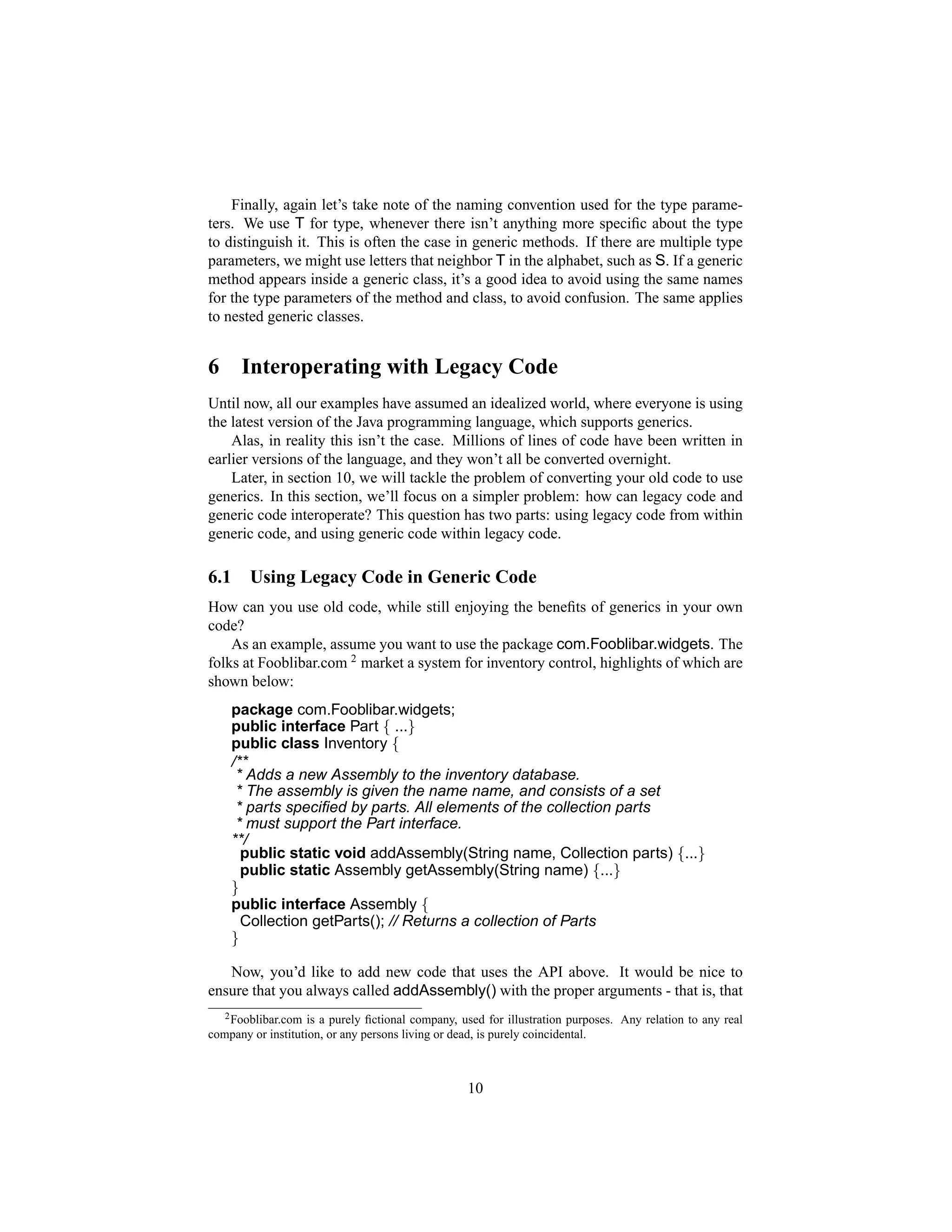 Finally, again let’s take note of the naming convention used for the type parame-
ters. We use T for type, whenever there isn’t anything more speciﬁc about the type
to distinguish it. This is often the case in generic methods. If there are multiple type
parameters, we might use letters that neighbor T in the alphabet, such as S. If a generic
method appears inside a generic class, it’s a good idea to avoid using the same names
for the type parameters of the method and class, to avoid confusion. The same applies
to nested generic classes.


6      Interoperating with Legacy Code
Until now, all our examples have assumed an idealized world, where everyone is using
the latest version of the Java programming language, which supports generics.
    Alas, in reality this isn’t the case. Millions of lines of code have been written in
earlier versions of the language, and they won’t all be converted overnight.
    Later, in section 10, we will tackle the problem of converting your old code to use
generics. In this section, we’ll focus on a simpler problem: how can legacy code and
generic code interoperate? This question has two parts: using legacy code from within
generic code, and using generic code within legacy code.

6.1     Using Legacy Code in Generic Code
How can you use old code, while still enjoying the beneﬁts of generics in your own
code?
    As an example, assume you want to use the package com.Fooblibar.widgets. The
folks at Fooblibar.com 2 market a system for inventory control, highlights of which are
shown below:
      package com.Fooblibar.widgets;
      public interface Part { ...}
      public class Inventory {
      /**
       * Adds a new Assembly to the inventory database.
       * The assembly is given the name name, and consists of a set
       * parts speciﬁed by parts. All elements of the collection parts
       * must support the Part interface.
      **/
        public static void addAssembly(String name, Collection parts) {...}
        public static Assembly getAssembly(String name) {...}
      }
      public interface Assembly {
        Collection getParts(); // Returns a collection of Parts
      }

   Now, you’d like to add new code that uses the API above. It would be nice to
ensure that you always called addAssembly() with the proper arguments - that is, that
   2 Fooblibar.com is a purely ﬁctional company, used for illustration purposes. Any relation to any real

company or institution, or any persons living or dead, is purely coincidental.



                                                  10
 