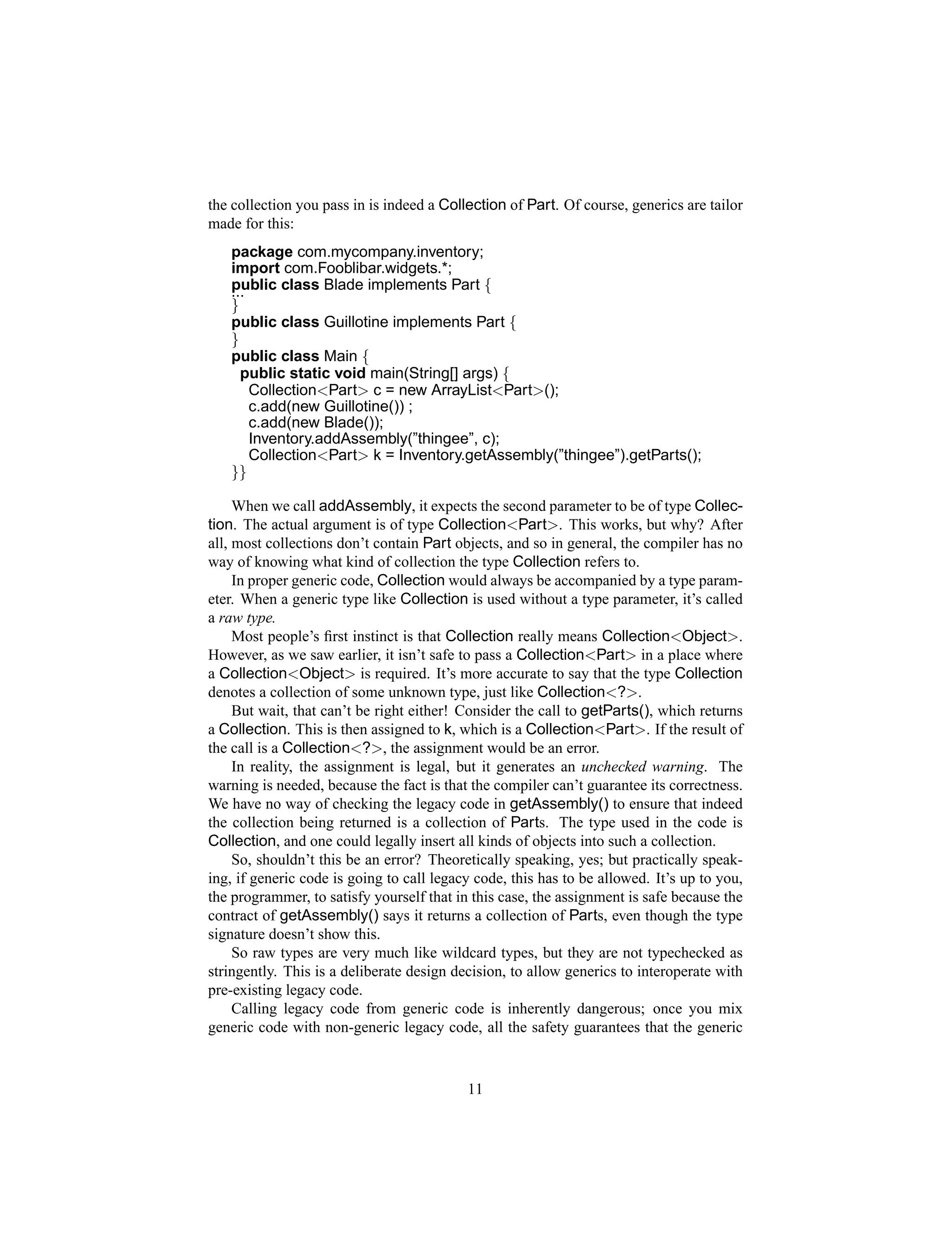 the collection you pass in is indeed a Collection of Part. Of course, generics are tailor
made for this:
   package com.mycompany.inventory;
   import com.Fooblibar.widgets.*;
   public class Blade implements Part {
   ...
   }
   public class Guillotine implements Part {
   }
   public class Main {
     public static void main(String[] args) {
       Collection<Part> c = new ArrayList<Part>();
       c.add(new Guillotine()) ;
       c.add(new Blade());
       Inventory.addAssembly(”thingee”, c);
       Collection<Part> k = Inventory.getAssembly(”thingee”).getParts();
   }}

     When we call addAssembly, it expects the second parameter to be of type Collec-
tion. The actual argument is of type Collection<Part>. This works, but why? After
all, most collections don’t contain Part objects, and so in general, the compiler has no
way of knowing what kind of collection the type Collection refers to.
     In proper generic code, Collection would always be accompanied by a type param-
eter. When a generic type like Collection is used without a type parameter, it’s called
a raw type.
     Most people’s ﬁrst instinct is that Collection really means Collection<Object>.
However, as we saw earlier, it isn’t safe to pass a Collection<Part> in a place where
a Collection<Object> is required. It’s more accurate to say that the type Collection
denotes a collection of some unknown type, just like Collection<?>.
     But wait, that can’t be right either! Consider the call to getParts(), which returns
a Collection. This is then assigned to k, which is a Collection<Part>. If the result of
the call is a Collection<?>, the assignment would be an error.
     In reality, the assignment is legal, but it generates an unchecked warning. The
warning is needed, because the fact is that the compiler can’t guarantee its correctness.
We have no way of checking the legacy code in getAssembly() to ensure that indeed
the collection being returned is a collection of Parts. The type used in the code is
Collection, and one could legally insert all kinds of objects into such a collection.
     So, shouldn’t this be an error? Theoretically speaking, yes; but practically speak-
ing, if generic code is going to call legacy code, this has to be allowed. It’s up to you,
the programmer, to satisfy yourself that in this case, the assignment is safe because the
contract of getAssembly() says it returns a collection of Parts, even though the type
signature doesn’t show this.
     So raw types are very much like wildcard types, but they are not typechecked as
stringently. This is a deliberate design decision, to allow generics to interoperate with
pre-existing legacy code.
     Calling legacy code from generic code is inherently dangerous; once you mix
generic code with non-generic legacy code, all the safety guarantees that the generic


                                           11
 