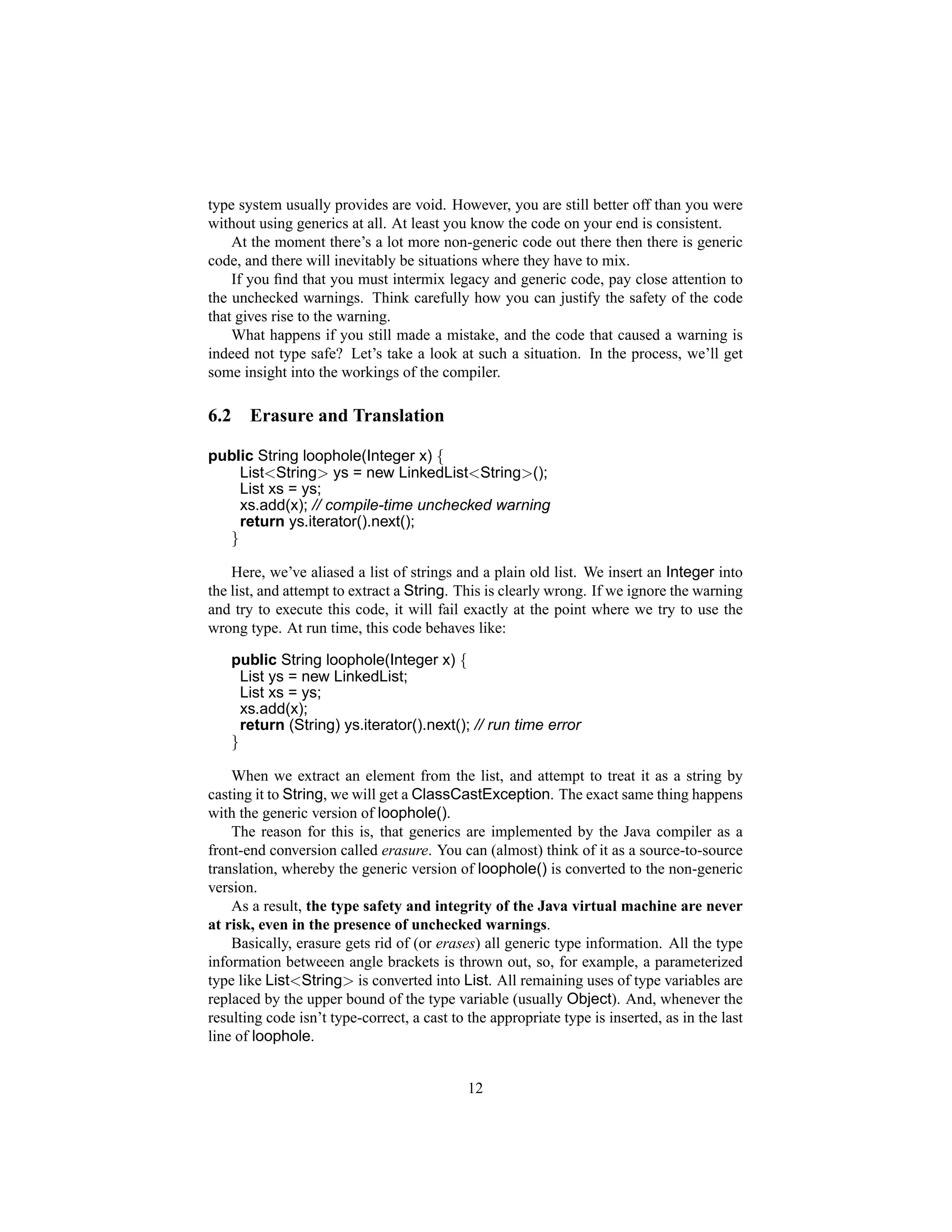 type system usually provides are void. However, you are still better off than you were
without using generics at all. At least you know the code on your end is consistent.
    At the moment there’s a lot more non-generic code out there then there is generic
code, and there will inevitably be situations where they have to mix.
    If you ﬁnd that you must intermix legacy and generic code, pay close attention to
the unchecked warnings. Think carefully how you can justify the safety of the code
that gives rise to the warning.
    What happens if you still made a mistake, and the code that caused a warning is
indeed not type safe? Let’s take a look at such a situation. In the process, we’ll get
some insight into the workings of the compiler.

6.2      Erasure and Translation

public String loophole(Integer x) {
    List<String> ys = new LinkedList<String>();
    List xs = ys;
    xs.add(x); // compile-time unchecked warning
    return ys.iterator().next();
  }

    Here, we’ve aliased a list of strings and a plain old list. We insert an Integer into
the list, and attempt to extract a String. This is clearly wrong. If we ignore the warning
and try to execute this code, it will fail exactly at the point where we try to use the
wrong type. At run time, this code behaves like:

      public String loophole(Integer x) {
        List ys = new LinkedList;
        List xs = ys;
        xs.add(x);
        return (String) ys.iterator().next(); // run time error
      }

    When we extract an element from the list, and attempt to treat it as a string by
casting it to String, we will get a ClassCastException. The exact same thing happens
with the generic version of loophole().
    The reason for this is, that generics are implemented by the Java compiler as a
front-end conversion called erasure. You can (almost) think of it as a source-to-source
translation, whereby the generic version of loophole() is converted to the non-generic
version.
    As a result, the type safety and integrity of the Java virtual machine are never
at risk, even in the presence of unchecked warnings.
    Basically, erasure gets rid of (or erases) all generic type information. All the type
information betweeen angle brackets is thrown out, so, for example, a parameterized
type like List<String> is converted into List. All remaining uses of type variables are
replaced by the upper bound of the type variable (usually Object). And, whenever the
resulting code isn’t type-correct, a cast to the appropriate type is inserted, as in the last
line of loophole.


                                             12
 
